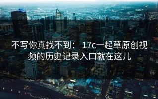 不写你真找不到： 17c一起草原创视频的历史记录入口就在这儿