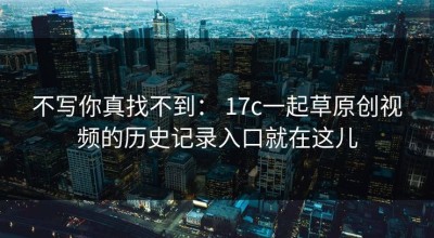 不写你真找不到： 17c一起草原创视频的历史记录入口就在这儿