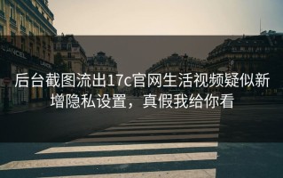 后台截图流出17c官网生活视频疑似新增隐私设置，真假我给你看