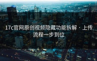 17c官网原创视频隐藏功能拆解 · 上传流程一步到位