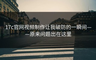 17c官网视频制作让我破防的一瞬间——原来问题出在这里