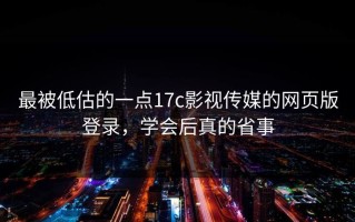 最被低估的一点17c影视传媒的网页版登录，学会后真的省事