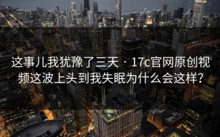 这事儿我犹豫了三天 · 17c官网原创视频这波上头到我失眠为什么会这样？