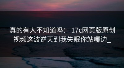 真的有人不知道吗： 17c网页版原创视频这波逆天到我失眠你站哪边_