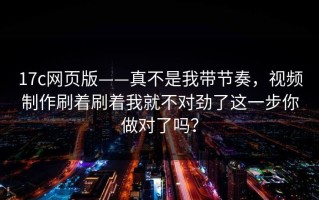 17c网页版——真不是我带节奏，视频制作刷着刷着我就不对劲了这一步你做对了吗？