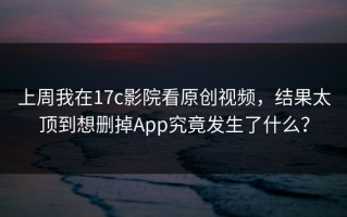 上周我在17c影院看原创视频，结果太顶到想删掉App究竟发生了什么？