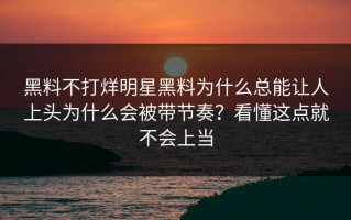 黑料不打烊明星黑料为什么总能让人上头为什么会被带节奏？看懂这点就不会上当