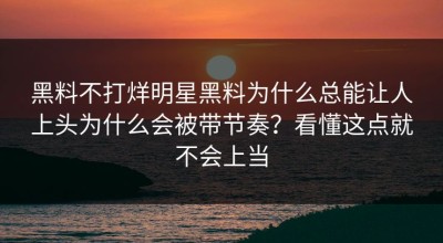 黑料不打烊明星黑料为什么总能让人上头为什么会被带节奏？看懂这点就不会上当