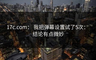 17c.com： 我把弹幕设置试了5次： 结论有点微妙