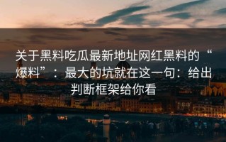 关于黑料吃瓜最新地址网红黑料的“爆料”：最大的坑就在这一句：给出判断框架给你看
