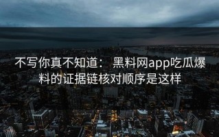 不写你真不知道： 黑料网app吃瓜爆料的证据链核对顺序是这样