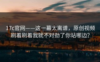 17c官网——这一幕太离谱，原创视频刷着刷着我就不对劲了你站哪边？