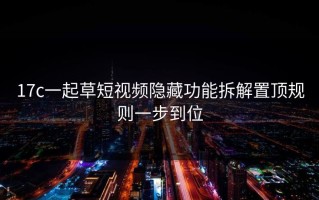 17c一起草短视频隐藏功能拆解置顶规则一步到位