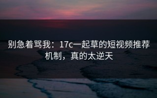 别急着骂我：17c一起草的短视频推荐机制，真的太逆天