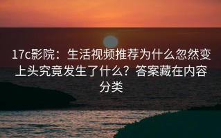 17c影院：生活视频推荐为什么忽然变上头究竟发生了什么？答案藏在内容分类