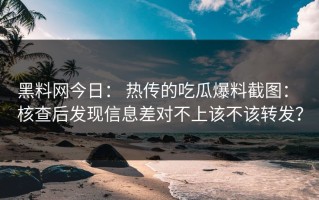 黑料网今日： 热传的吃瓜爆料截图： 核查后发现信息差对不上该不该转发？