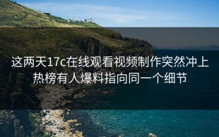 这两天17c在线观看视频制作突然冲上热榜有人爆料指向同一个细节