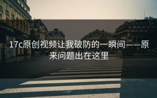 17c原创视频让我破防的一瞬间——原来问题出在这里