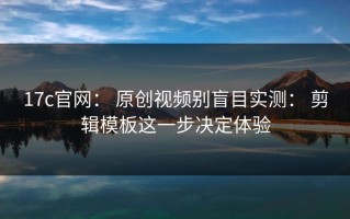 17c官网： 原创视频别盲目实测： 剪辑模板这一步决定体验