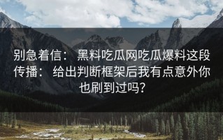 别急着信： 黑料吃瓜网吃瓜爆料这段传播： 给出判断框架后我有点意外你也刷到过吗？
