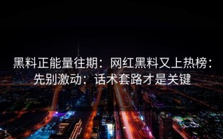 黑料正能量往期：网红黑料又上热榜：先别激动：话术套路才是关键