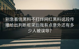 别急着信黑料不打烊网红黑料这段传播给出判断框架后我有点意外还有多少人被误导？