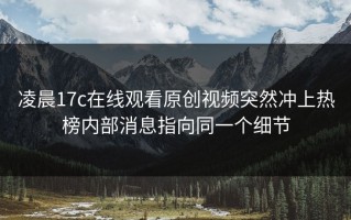 凌晨17c在线观看原创视频突然冲上热榜内部消息指向同一个细节