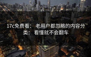 17c免费看： 老用户都忽略的内容分类： 看懂就不会翻车