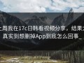 上周我在17c日韩看视频分享，结果太真实到想删掉App到底怎么回事_