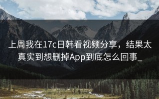上周我在17c日韩看视频分享，结果太真实到想删掉App到底怎么回事_