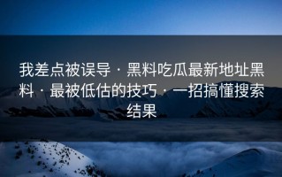 我差点被误导 · 黑料吃瓜最新地址黑料 · 最被低估的技巧 · 一招搞懂搜索结果