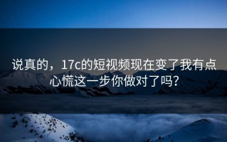 说真的，17c的短视频现在变了我有点心慌这一步你做对了吗？