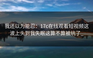 我还以为能忍：17c在线观看短视频这波上头到我失眠这算不算被坑了_