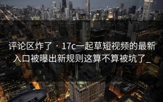 评论区炸了 · 17c一起草短视频的最新入口被曝出新规则这算不算被坑了_