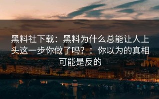 黑料社下载：黑料为什么总能让人上头这一步你做了吗？：你以为的真相可能是反的