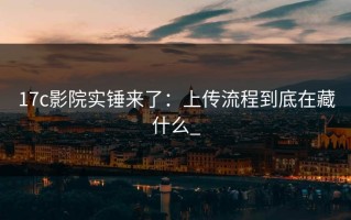 17c影院实锤来了：上传流程到底在藏什么_