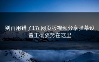 别再用错了17c网页版视频分享弹幕设置正确姿势在这里