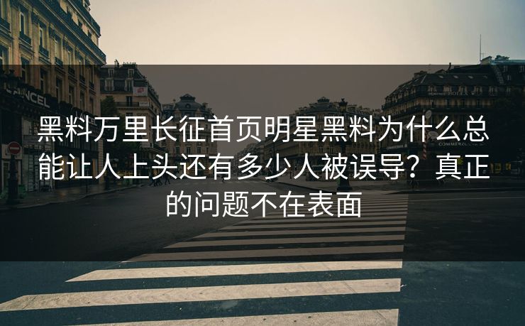 黑料万里长征首页明星黑料为什么总能让人上头还有多少人被误导？真正的问题不在表面-第1张图片-17c官网 - 无码高清每日更新