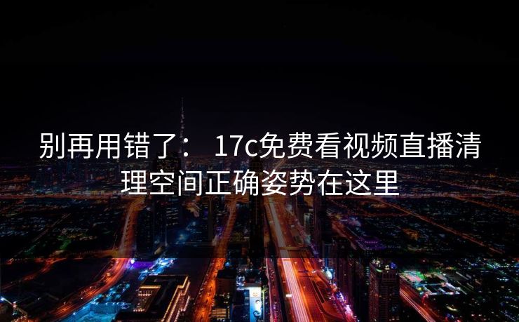 别再用错了： 17c免费看视频直播清理空间正确姿势在这里-第1张图片-17c官网 - 无码高清每日更新