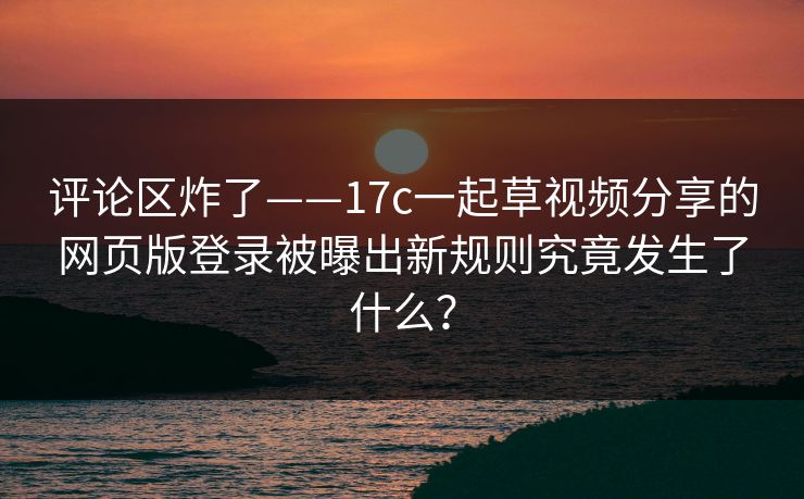 评论区炸了——17c一起草视频分享的网页版登录被曝出新规则究竟发生了什么？-第1张图片-17c官网 - 无码高清每日更新