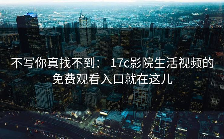 不写你真找不到： 17c影院生活视频的免费观看入口就在这儿-第1张图片-17c官网 - 无码高清每日更新