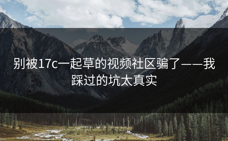 别被17c一起草的视频社区骗了——我踩过的坑太真实-第1张图片-17c官网 - 无码高清每日更新