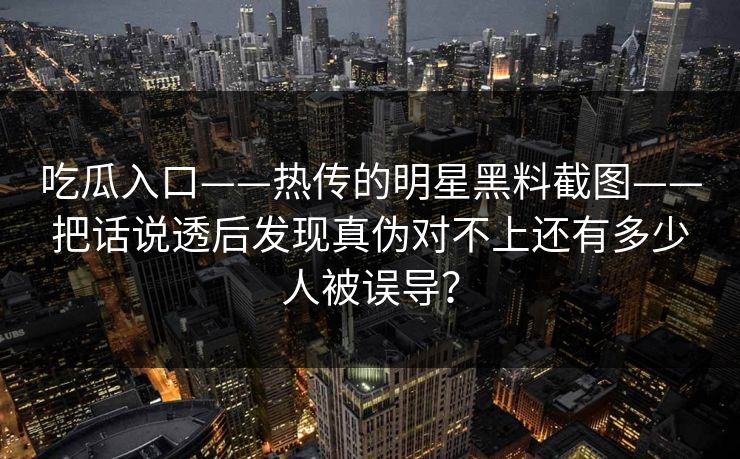 吃瓜入口——热传的明星黑料截图——把话说透后发现真伪对不上还有多少人被误导？