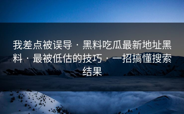 我差点被误导 · 黑料吃瓜最新地址黑料 · 最被低估的技巧 · 一招搞懂搜索结果-第1张图片-17c官网 - 无码高清每日更新