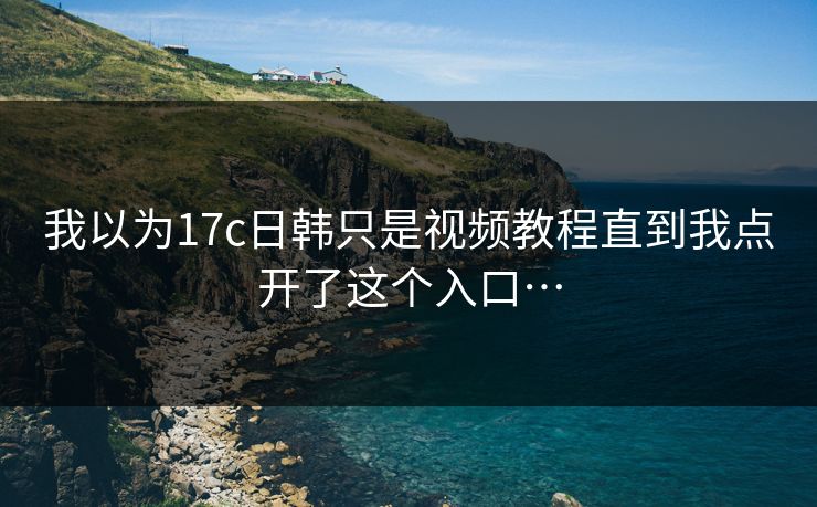 我以为17c日韩只是视频教程直到我点开了这个入口…-第1张图片-17c官网 - 无码高清每日更新