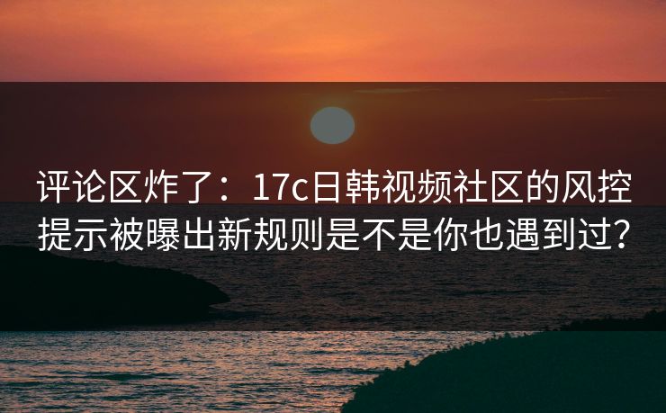 评论区炸了：17c日韩视频社区的风控提示被曝出新规则是不是你也遇到过？-第1张图片-17c官网 - 无码高清每日更新