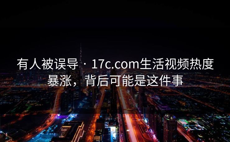 有人被误导 · 17c.com生活视频热度暴涨，背后可能是这件事-第1张图片-17c官网 - 无码高清每日更新
