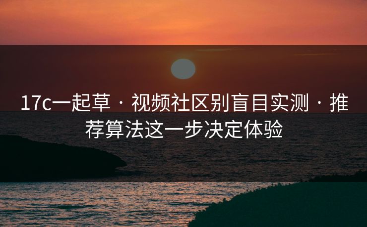 17c一起草 · 视频社区别盲目实测 · 推荐算法这一步决定体验-第1张图片-17c官网 - 无码高清每日更新