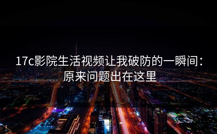 17c影院生活视频让我破防的一瞬间： 原来问题出在这里-第1张图片-17c官网 - 无码高清每日更新