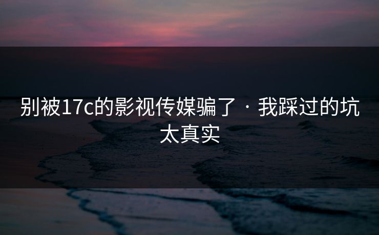 别被17c的影视传媒骗了 · 我踩过的坑太真实-第1张图片-17c官网 - 无码高清每日更新